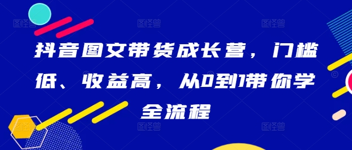 抖音图文带货成长营，门槛低、收益高，从0到1带你学全流程-87创业网