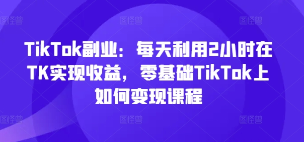 TikTok副业：每天利用2小时在TK实现收益，零基础TikTok上如何变现课程-87创业网