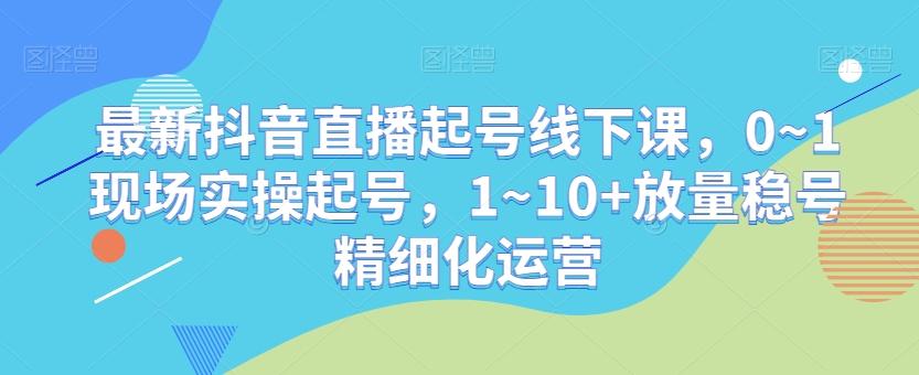 最新抖音直播起号线下课，0~1现场实操起号，1~10+放量稳号精细化运营-87创业网