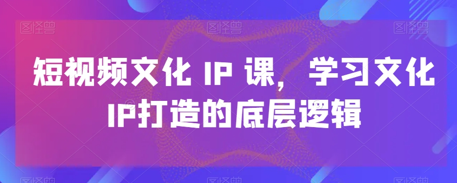 短视频文化IP课，学习文化IP打造的底层逻辑-87创业网