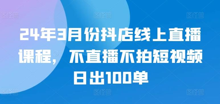 24年3月份抖店线上直播课程，不直播不拍短视频日出100单-87创业网