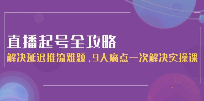 直播起号全攻略：解决延迟推流难题，9大痛点一次解决实操课-87创业网