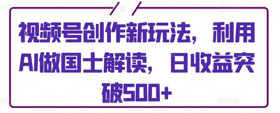 视频号创作新玩法，利用AI做国士解读，日收益突破500+【揭秘】-87创业网