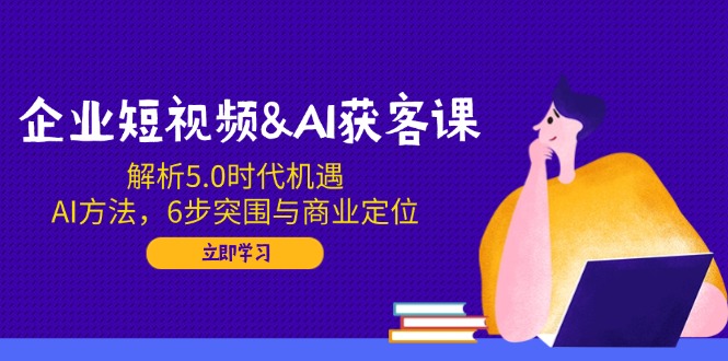 企业短视频&AI获客课：解析5.0时代机遇，AI方法，6步突围与商业定位-87创业网