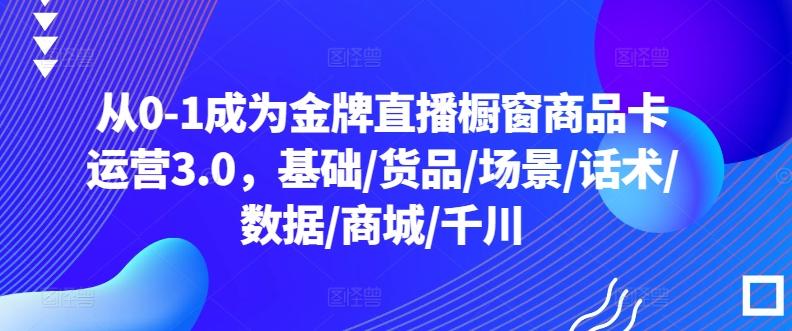 从0-1成为金牌直播橱窗商品卡运营3.0，基础/货品/场景/话术/数据/商城/千川-87创业网