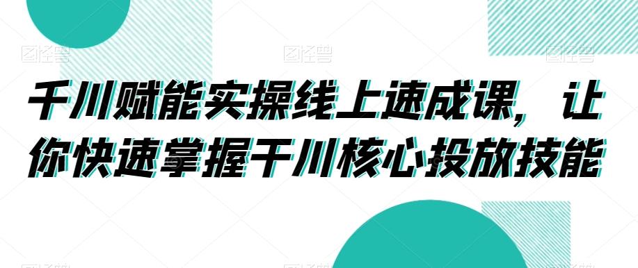 千川赋能实操线上速成课，让你快速掌握干川核心投放技能-87创业网