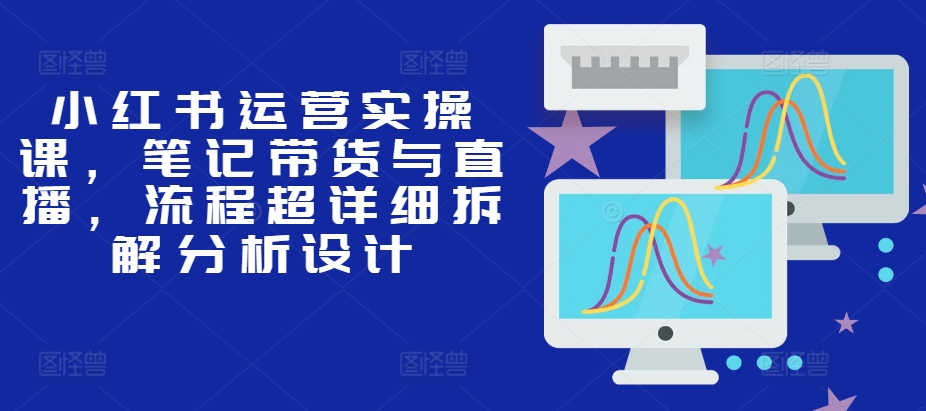 小红书运营实操课，笔记带货与直播，流程超详细拆解分析设计-87创业网