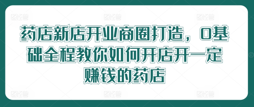 药店新店开业商圈打造，0基础全程教你如何开店开一定赚钱的药店-87创业网