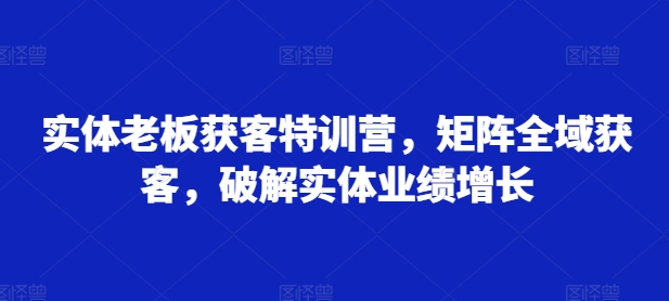 实体老板获客特训营，矩阵全域获客，破解实体业绩增长-87创业网