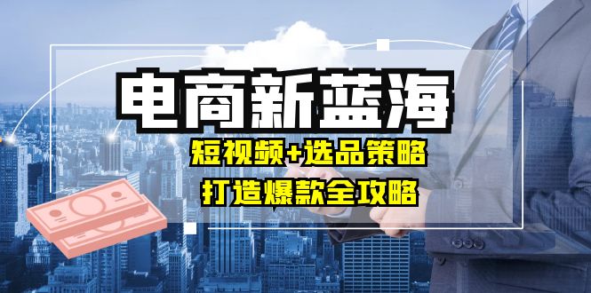 商家必看电商新蓝海：短视频+选品策略，打造爆款全攻略，月入10w+-87创业网