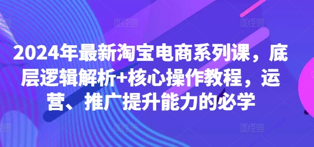 2024年最新淘宝电商系列课，底层逻辑解析+核心操作教程，运营、推广提升能力的必学-87创业网