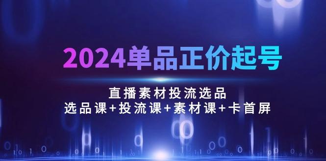 2024单品正价起号，直播素材投流选品：选品课+投流课+素材课+卡首屏/100节-87创业网