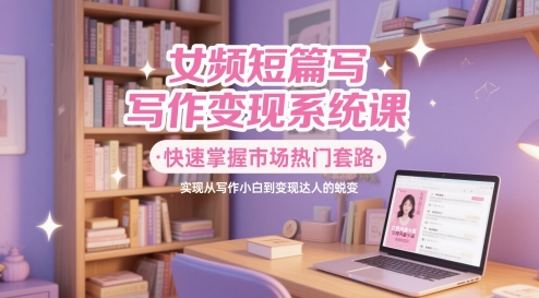 女频短篇写作变现系统课，快速掌握市场热门套路，实现从写作小白到变现达人的蜕变-87创业网