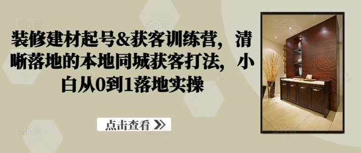 装修建材起号&获客训练营，​清晰落地的本地同城获客打法，小白从0到1落地实操-87创业网