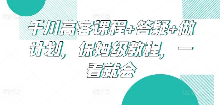 千川高客课程+答疑+做计划，保姆级教程，一看就会-87创业网