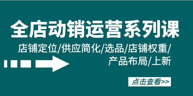 (9845期)全店·动销运营系列课：店铺定位/供应简化/选品/店铺权重/产品布局/上新-87创业网