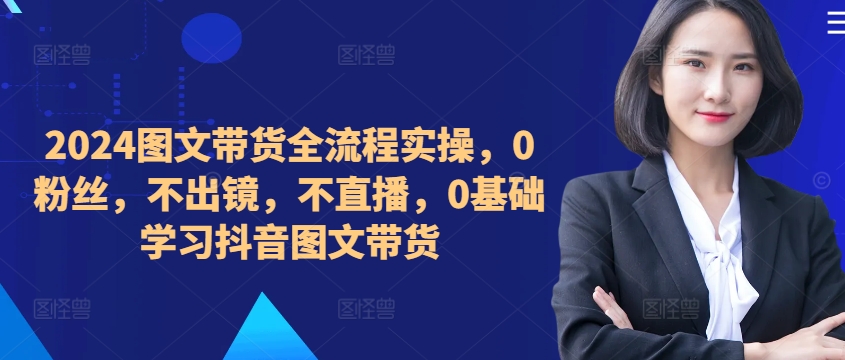 ​​​​​​2024图文带货全流程实操，0粉丝，不出镜，不直播，0基础学习抖音图文带货-87创业网