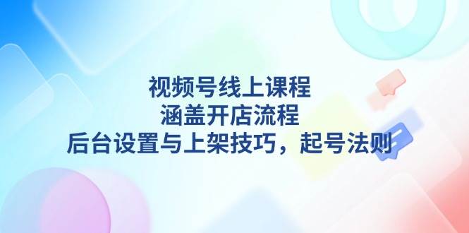 视频号线上课程详解，涵盖开店流程，后台设置与上架技巧，起号法则-87创业网