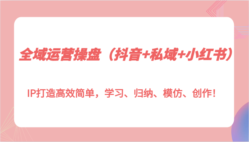 全域运营操盘(抖音+私域+小红书)IP打造高效简单，学习、归纳、模仿、创作！-87创业网