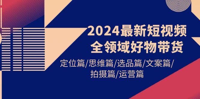 (9818期)2024最新短视频全领域好物带货 定位篇/思维篇/选品篇/文案篇/拍摄篇/运营篇-87创业网