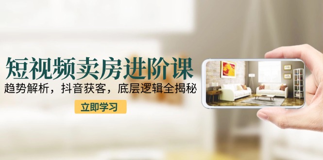短视频卖房进阶课：趋势解析，抖音获客，底层逻辑全揭秘-87创业网