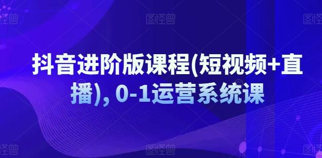 抖音进阶版课程(短视频+直播), 0-1运营系统课-87创业网