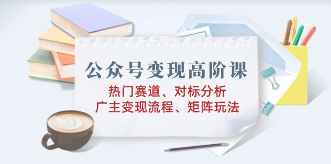 公众号变现高阶课：热门赛道、对标分析、广告主变现流程、矩阵玩法-87创业网