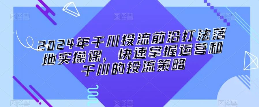 2024年千川投流前沿打法落地实操课，快速掌握运营和千川的投流策略-87创业网