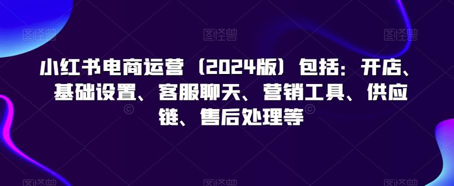 小红书电商运营(2024版)包括：开店、基础设置、客服聊天、营销工具、供应链、售后处理等-87创业网