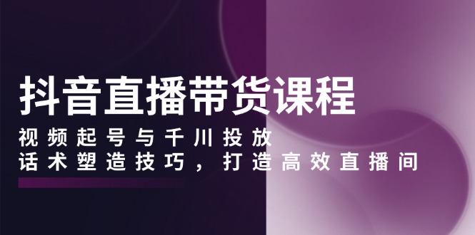 抖音直播带货课程，视频起号与千川投放，话术塑造技巧，打造高效直播间-87创业网