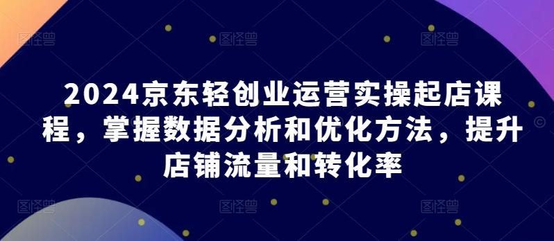 2024京东轻创业运营实操起店课程，掌握数据分析和优化方法，提升店铺流量和转化率-87创业网