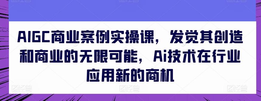 AIGC商业案例实操课，发觉其创造和商业的无限可能，Ai技术在行业应用新的商机-87创业网