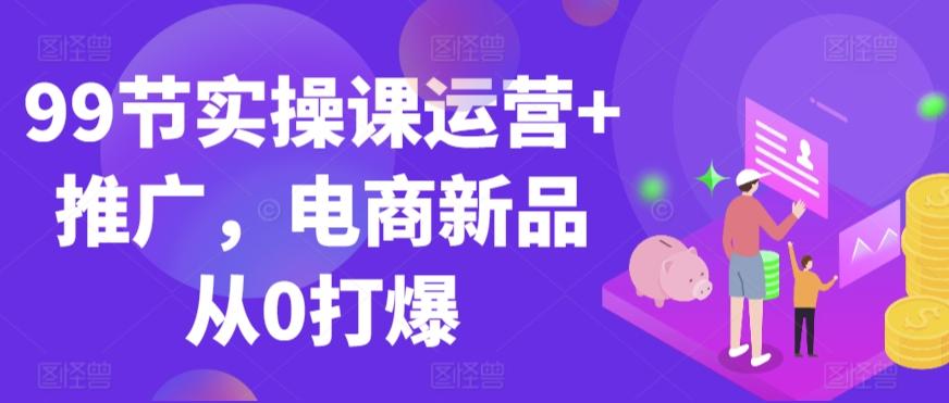 99节实操课运营+推广，电商新品从0打爆-87创业网